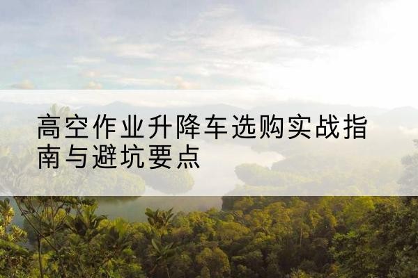 石林升降车怎么选-高空作业升降车选购实战指南与避坑要点