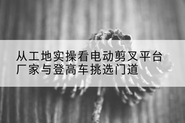 石林电动剪叉升降平台厂家-从工地实操看电动剪叉平台厂家与登高车挑选门道