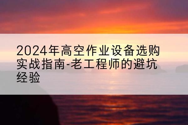 石林高空作业升降机厂家推荐-2024年高空作业设备选购实战指南-老工程师的避坑经验