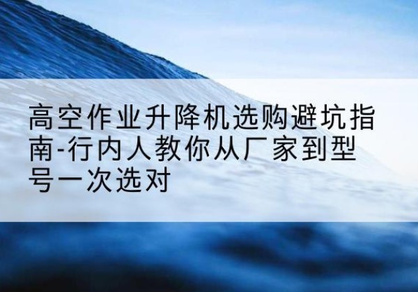 石林升降平台厂家-高空作业升降机选购避坑指南-行内人教你从厂家到型号一次选对