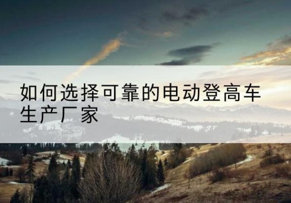 石林电动登高车厂家-如何选择可靠的电动登高车生产厂家