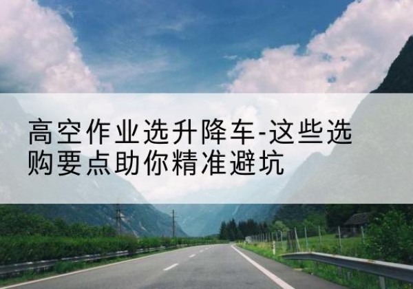 石林升降车厂家-高空作业选升降车-这些选购要点助你*避坑