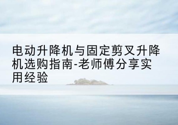 石林电动升降机怎么选-电动升降机与固定剪叉升降机选购指南-老师傅分享实用经验