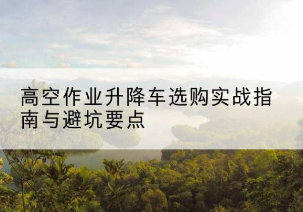 石林升降车怎么选-高空作业升降车选购实战指南与避坑要点