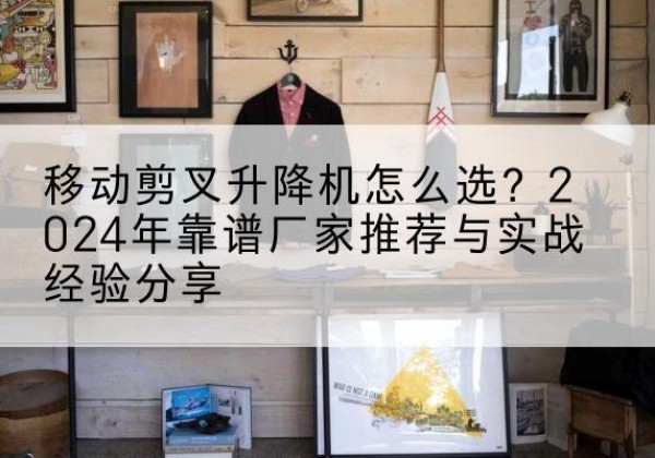 石林升降平台厂家推荐-移动剪叉升降机怎么选？2024年靠谱厂家推荐与实战经验分享