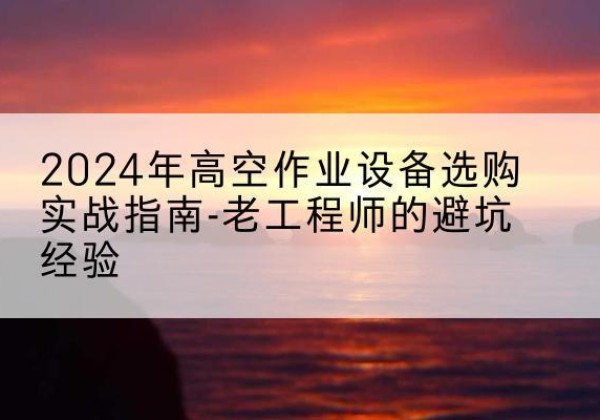 石林高空作业升降机厂家推荐-2024年高空作业设备选购实战指南-老工程师的避坑经验